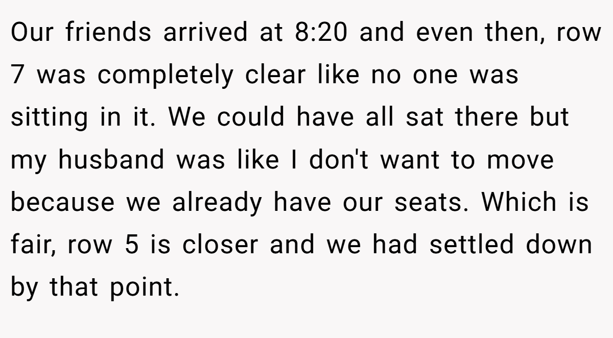 Our friends arrived at 8:20 and even then, row 7 was completely clear like no one was sitting in it. We could have all sat there but my husband was like I don't want to move because we already have our seats. Which is fair, row 5 is closer and we had settled down by that point.