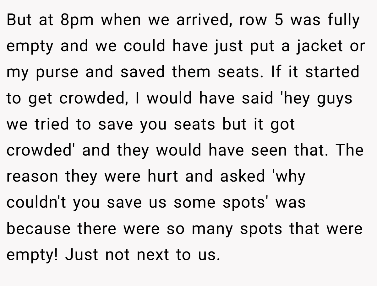 But at 8pm when we arrived, row 5 was fully empty and we could have just put a jacket or my purse and saved them seats. If it started to get crowded, I would have said 'hey guys we tried to save you seats but it got crowded' and they would have seen that. The reason they were hurt and asked 'why couldn't you save us some spots' was because there were so many spots that were empty! Just not next to us.