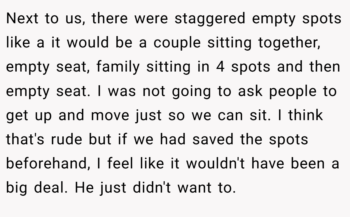 Next to us, there were staggered empty spots like a it would be a couple sitting together, empty seat, family sitting in 4 spots and then empty seat. I was not going to ask people to get up and move just so we can sit. I think that's rude but if we had saved the spots beforehand, I feel like it wouldn't have been a big deal. He just didn't want to.
