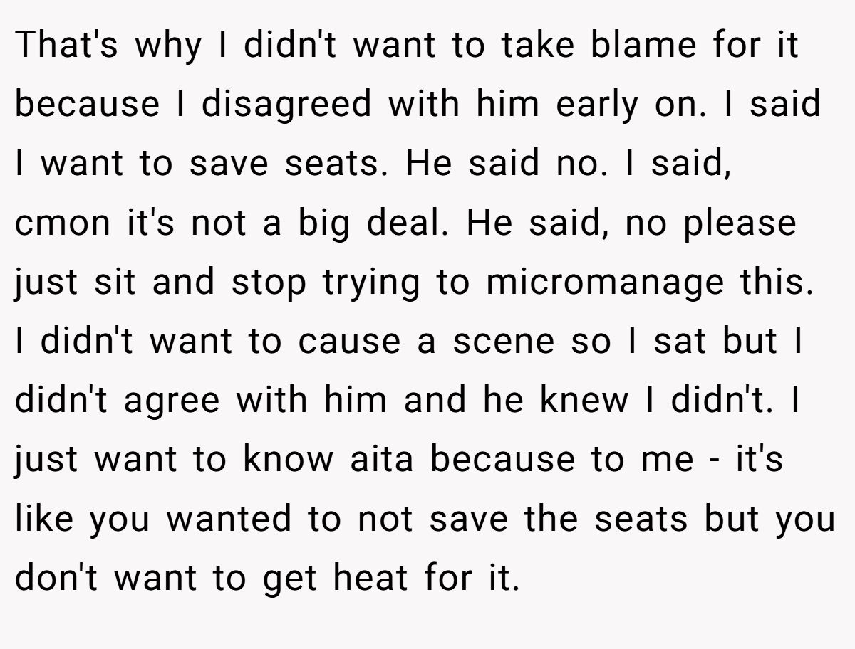 That's why I didn't want to take blame for it because I disagreed with him early on. I said I want to save seats. He said no. I said, cmon it's not a big deal. He said, no please just sit and stop trying to micromanage this. I didn't want to cause a scene so I sat but I didn't agree with him and he knew I didn't. I just want to know aita because to me - it's like you wanted to not save the seats but you don't want to get heat for it.