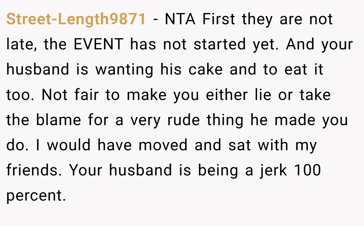 Street-Length9871 − NTA First they are not late, the EVENT has not started yet. And your husband is wanting his cake and to eat it too. Not fair to make you either lie or take the blame for a very rude thing he made you do. I would have moved and sat with my friends. Your husband is being a jerk 100 percent.
