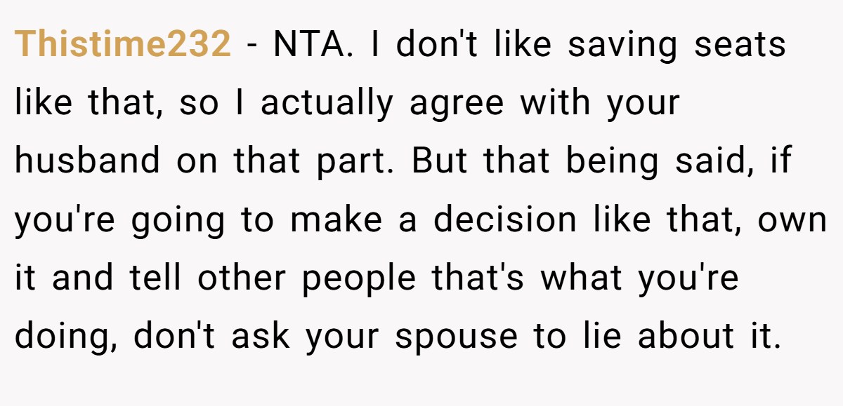 Thistime232 − NTA. I don't like saving seats like that, so I actually agree with your husband on that part. But that being said, if you're going to make a decision like that, own it and tell other people that's what you're doing, don't ask your spouse to lie about it.