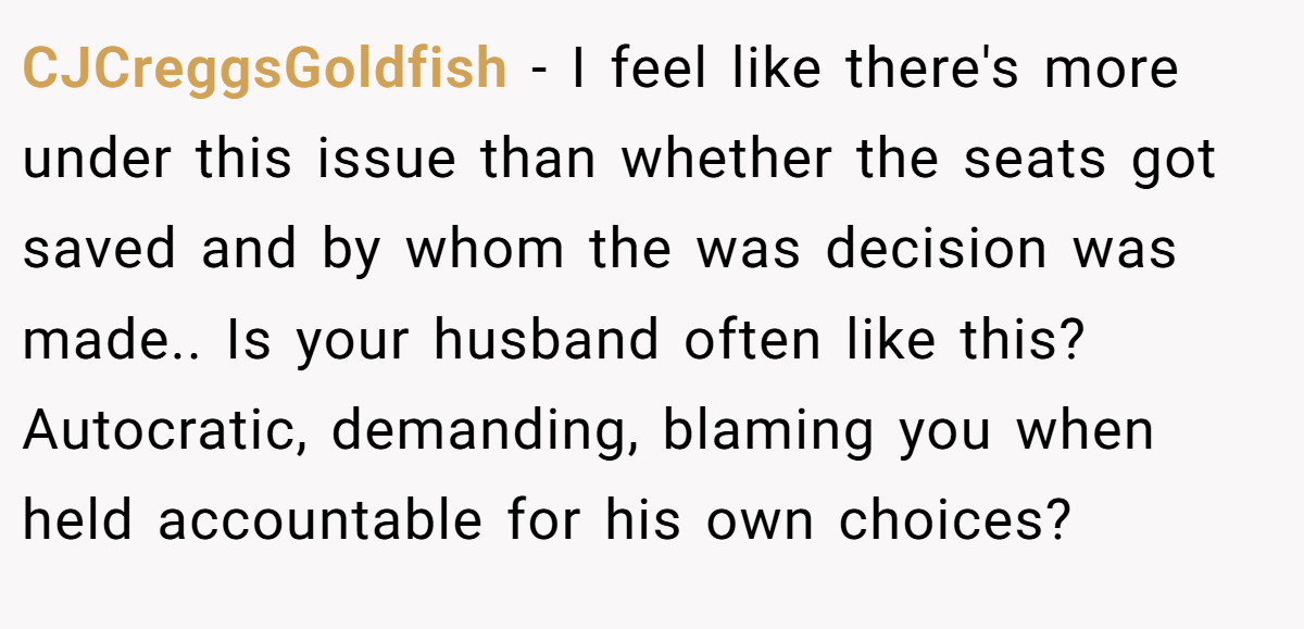 CJCreggsGoldfish − I feel like there's more under this issue than whether the seats got saved and by whom the was decision was made.. Is your husband often like this? Autocratic, demanding, blaming you when held accountable for his own choices?
