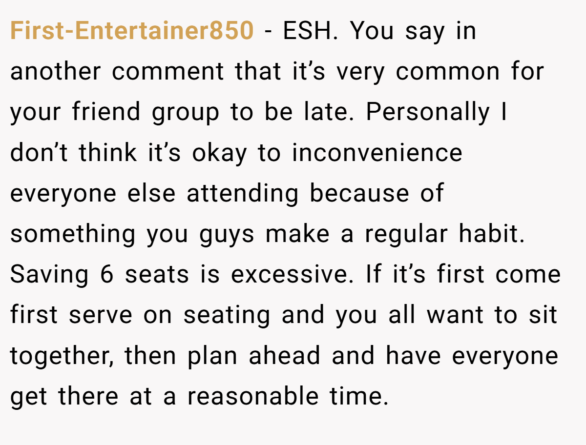 First-Entertainer850 − ESH. You say in another comment that it’s very common for your friend group to be late. Personally I don’t think it’s okay to inconvenience everyone else attending because of something you guys make a regular habit. Saving 6 seats is excessive. If it’s first come first serve on seating and you all want to sit together, then plan ahead and have everyone get there at a reasonable time.