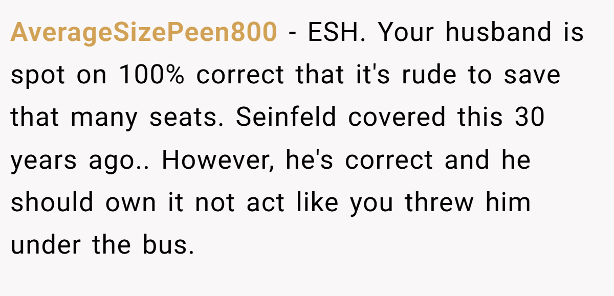 AverageSizePeen800 − ESH. Your husband is spot on 100% correct that it's rude to save that many seats. Seinfeld covered this 30 years ago.. However, he's correct and he should own it not act like you threw him under the bus.