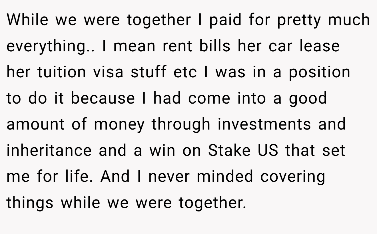 While we were together I paid for pretty much everything.. I mean rent bills her car lease her tuition visa stuff etc I was in a position to do it because I had come into a good amount of money through investments and inheritance and a win on Stake US that set me for life. And I never minded covering things while we were together.