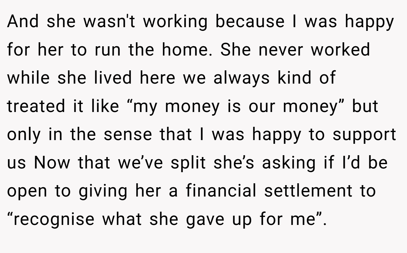 And she wasn't working because I was happy for her to run the home. She never worked while she lived here we always kind of treated it like “my money is our money” but only in the sense that I was happy to support us Now that we’ve split she’s asking if I’d be open to giving her a financial settlement to “recognise what she gave up for me”.