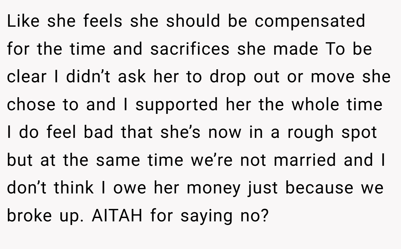 Like she feels she should be compensated for the time and sacrifices she made To be clear I didn’t ask her to drop out or move she chose to and I supported her the whole time I do feel bad that she’s now in a rough spot but at the same time we’re not married and I don’t think I owe her money just because we broke up. AITAH for saying no?