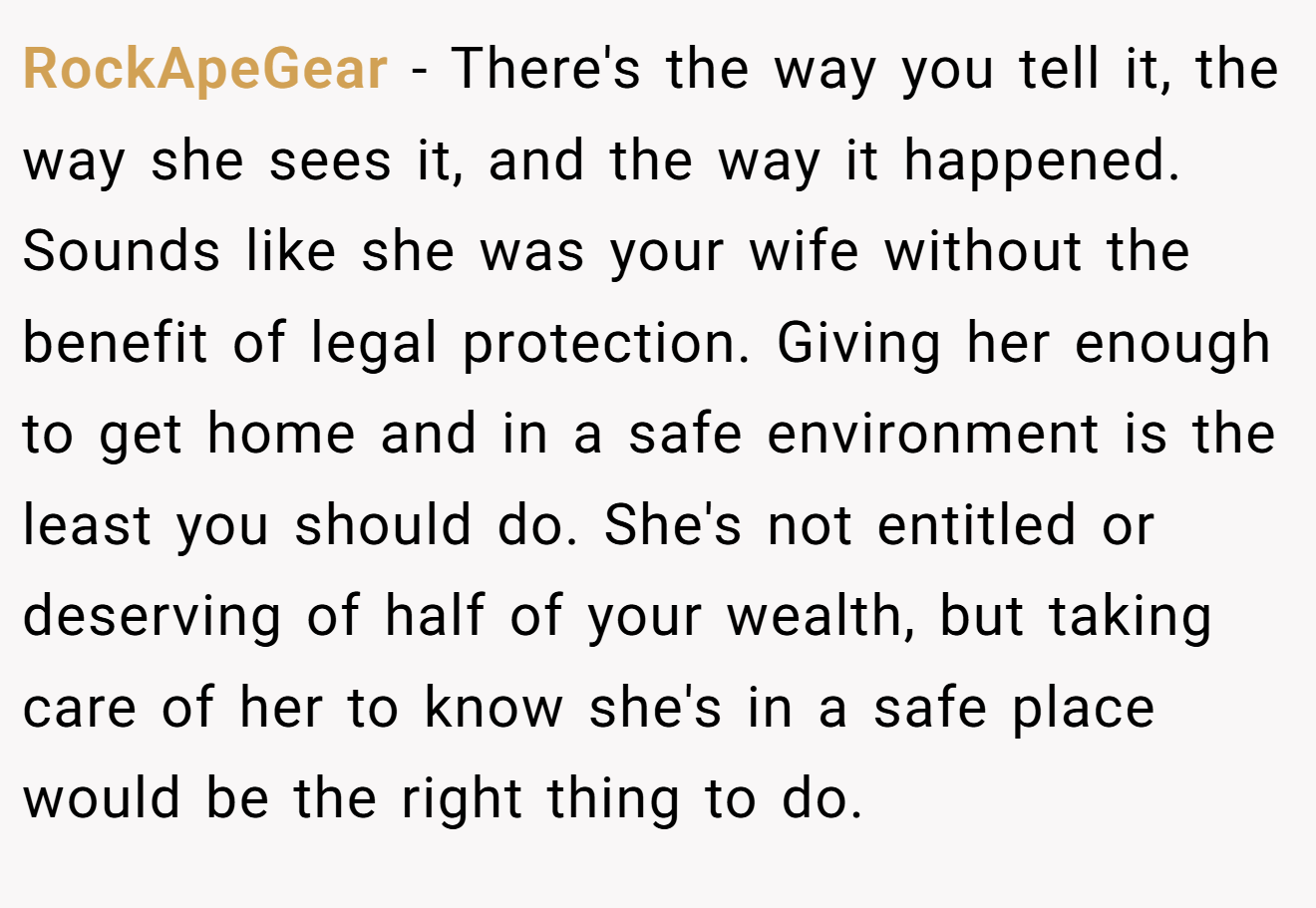 RockApeGear − There's the way you tell it, the way she sees it, and the way it happened. Sounds like she was your wife without the benefit of legal protection. Giving her enough to get home and in a safe environment is the least you should do. She's not entitled or deserving of half of your wealth, but taking care of her to know she's in a safe place would be the right thing to do.