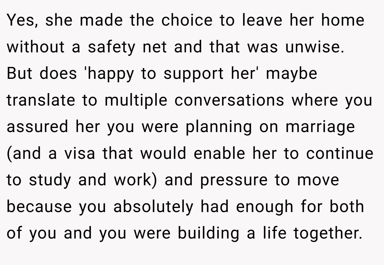 Yes, she made the choice to leave her home without a safety net and that was unwise. But does 'happy to support her' maybe translate to multiple conversations where you assured her you were planning on marriage (and a visa that would enable her to continue to study and work) and pressure to move because you absolutely had enough for both of you and you were building a life together.