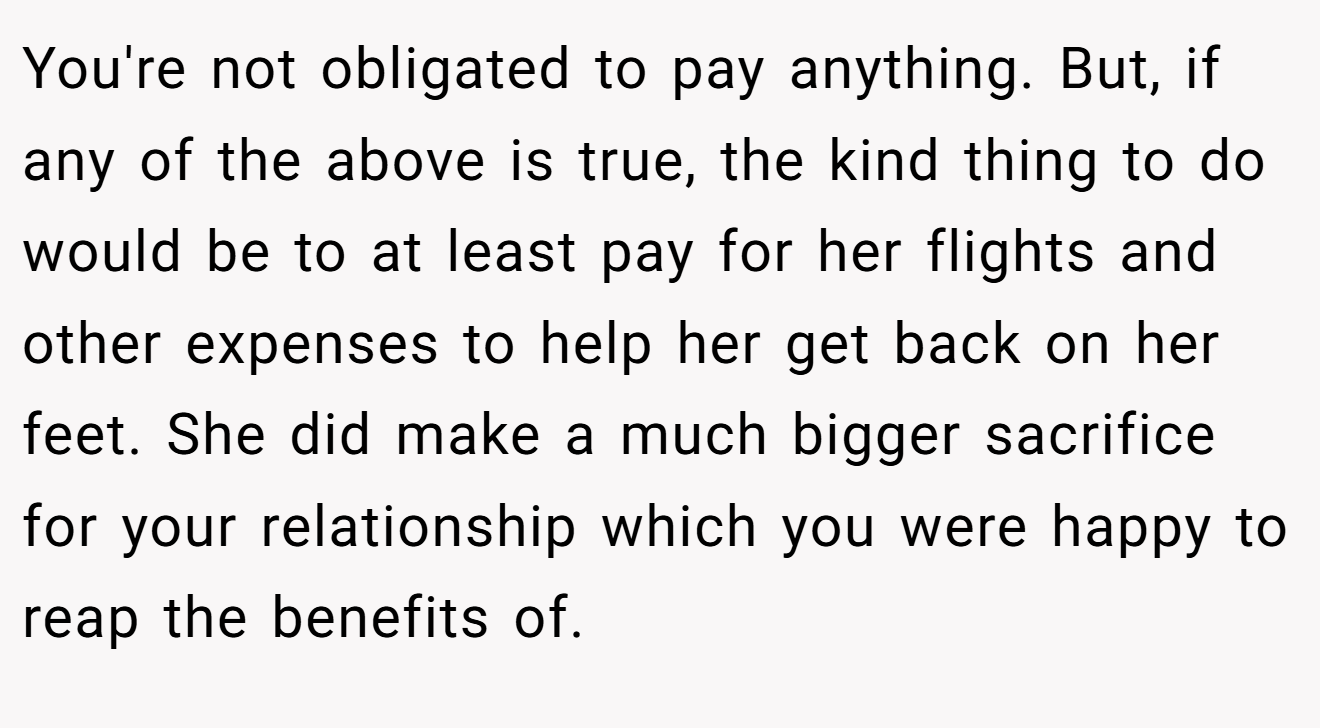 You're not obligated to pay anything. But, if any of the above is true, the kind thing to do would be to at least pay for her flights and other expenses to help her get back on her feet. She did make a much bigger sacrifice for your relationship which you were happy to reap the benefits of.