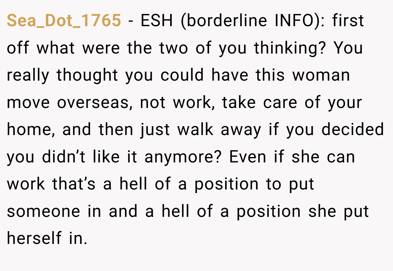 Sea_Dot_1765 − ESH (borderline INFO): first off what were the two of you thinking? You really thought you could have this woman move overseas, not work, take care of your home, and then just walk away if you decided you didn’t like it anymore? Even if she can work that’s a hell of a position to put someone in and a hell of a position she put herself in.