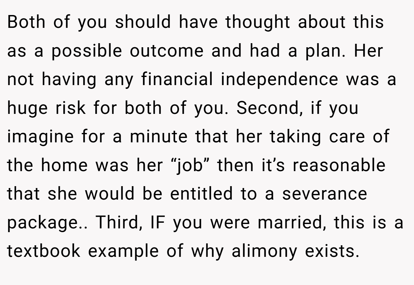Both of you should have thought about this as a possible outcome and had a plan. Her not having any financial independence was a huge risk for both of you. Second, if you imagine for a minute that her taking care of the home was her “job” then it’s reasonable that she would be entitled to a severance package.. Third, IF you were married, this is a textbook example of why alimony exists.