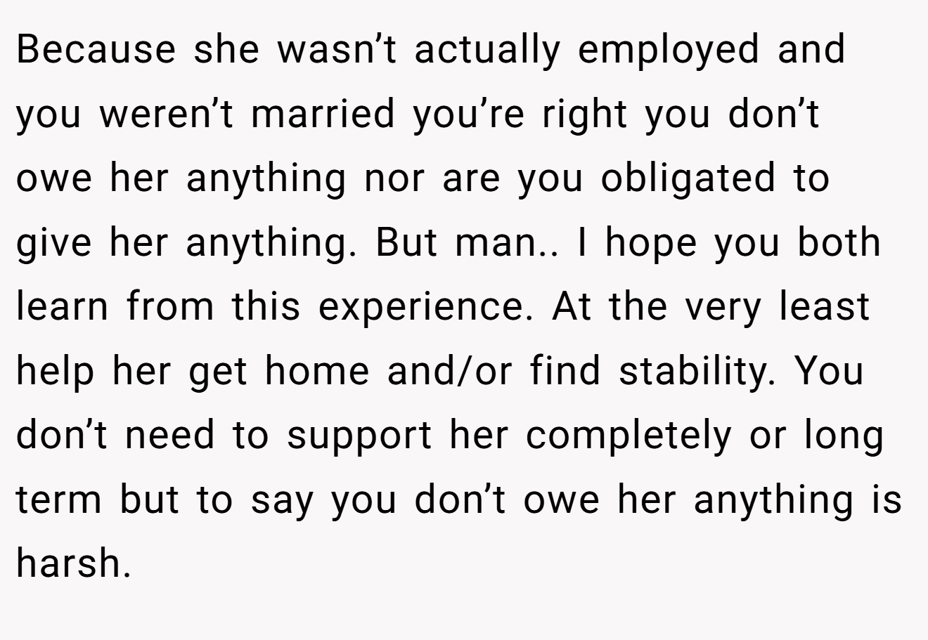 Because she wasn’t actually employed and you weren’t married you’re right you don’t owe her anything nor are you obligated to give her anything. But man.. I hope you both learn from this experience. At the very least help her get home and/or find stability. You don’t need to support her completely or long term but to say you don’t owe her anything is harsh.
