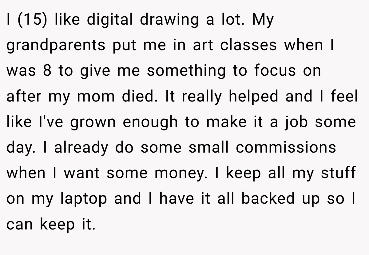 I (15) like digital drawing a lot. My grandparents put me in art classes when I was 8 to give me something to focus on after my mom died. It really helped and I feel like I've grown enough to make it a job some day. I already do some small commissions when I want some money. I keep all my stuff on my laptop and I have it all backed up so I can keep it.