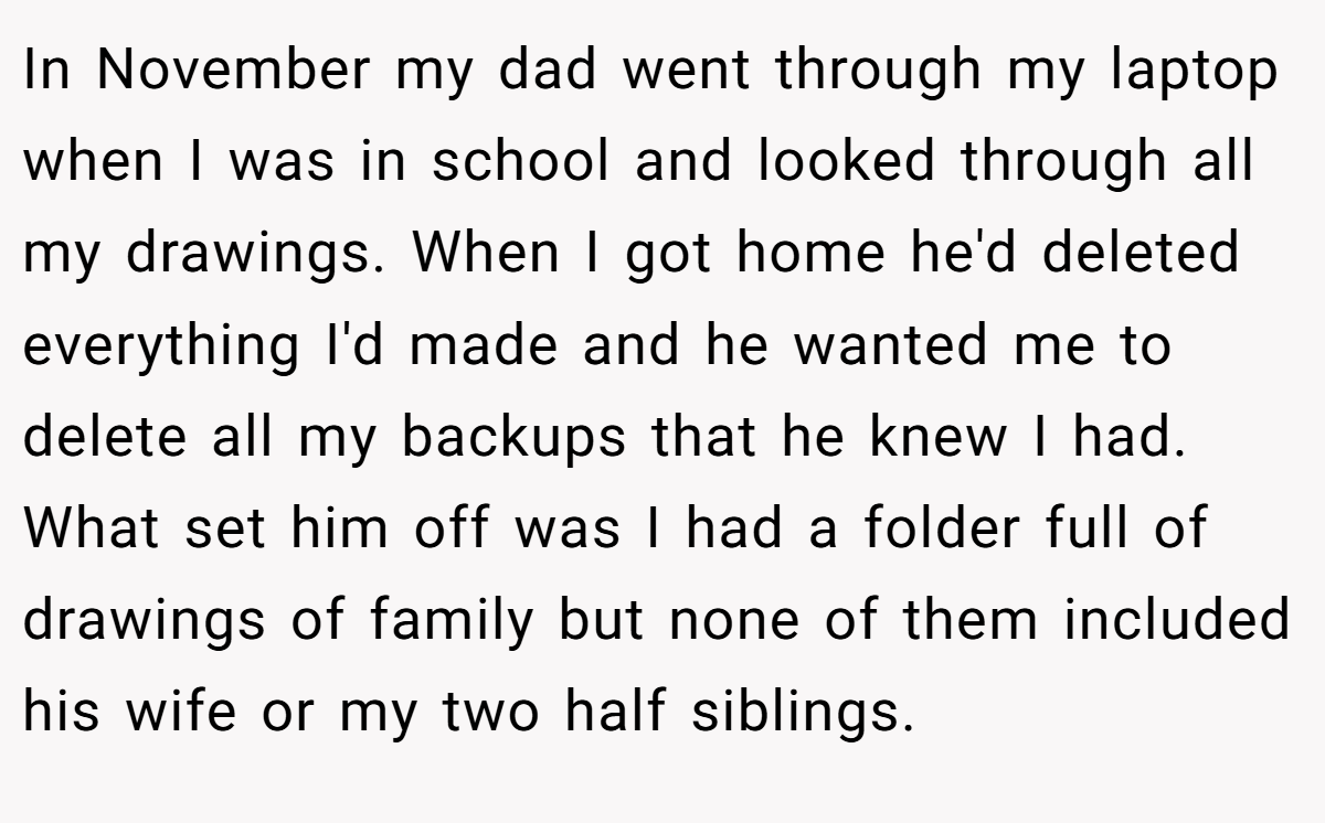 In November my dad went through my laptop when I was in school and looked through all my drawings. When I got home he'd deleted everything I'd made and he wanted me to delete all my backups that he knew I had. What set him off was I had a folder full of drawings of family but none of them included his wife or my two half siblings.
