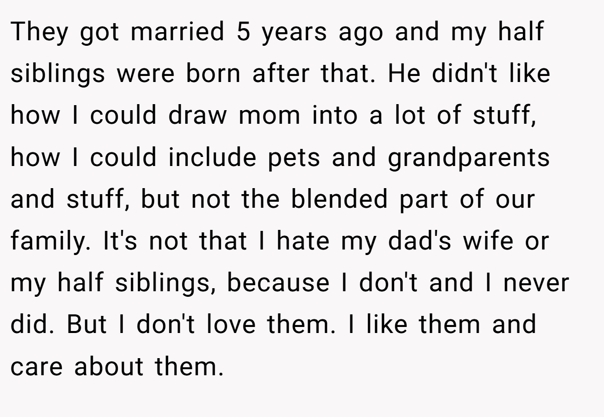 They got married 5 years ago and my half siblings were born after that. He didn't like how I could draw mom into a lot of stuff, how I could include pets and grandparents and stuff, but not the blended part of our family. It's not that I hate my dad's wife or my half siblings, because I don't and I never did. But I don't love them. I like them and care about them.
