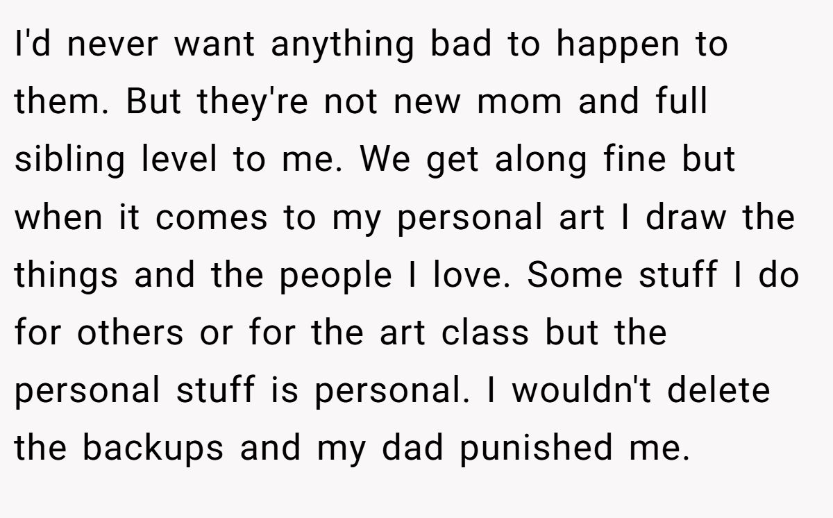 I'd never want anything bad to happen to them. But they're not new mom and full sibling level to me. We get along fine but when it comes to my personal art I draw the things and the people I love. Some stuff I do for others or for the art class but the personal stuff is personal. I wouldn't delete the backups and my dad punished me.