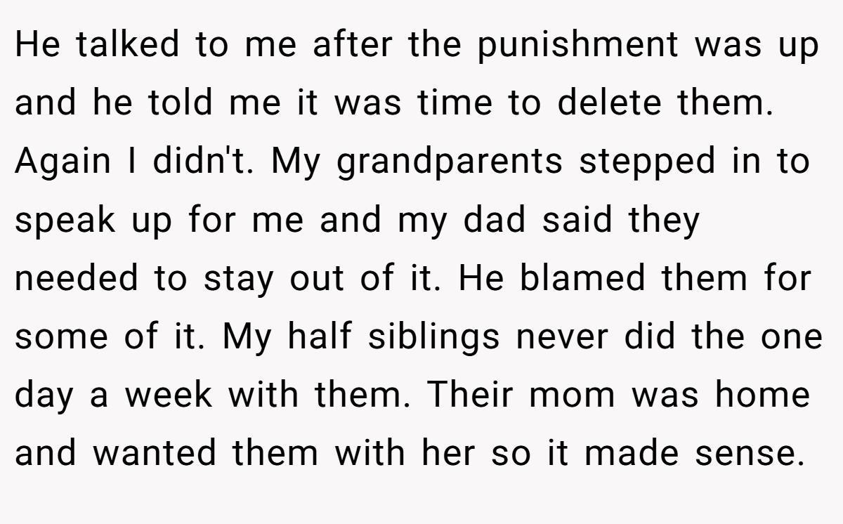 He talked to me after the punishment was up and he told me it was time to delete them. Again I didn't. My grandparents stepped in to speak up for me and my dad said they needed to stay out of it. He blamed them for some of it. My half siblings never did the one day a week with them. Their mom was home and wanted them with her so it made sense.
