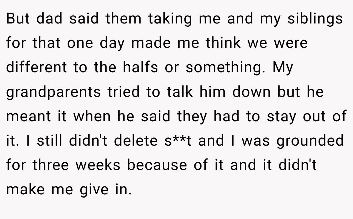 But dad said them taking me and my siblings for that one day made me think we were different to the halfs or something. My grandparents tried to talk him down but he meant it when he said they had to stay out of it. I still didn't delete s**t and I was grounded for three weeks because of it and it didn't make me give in.
