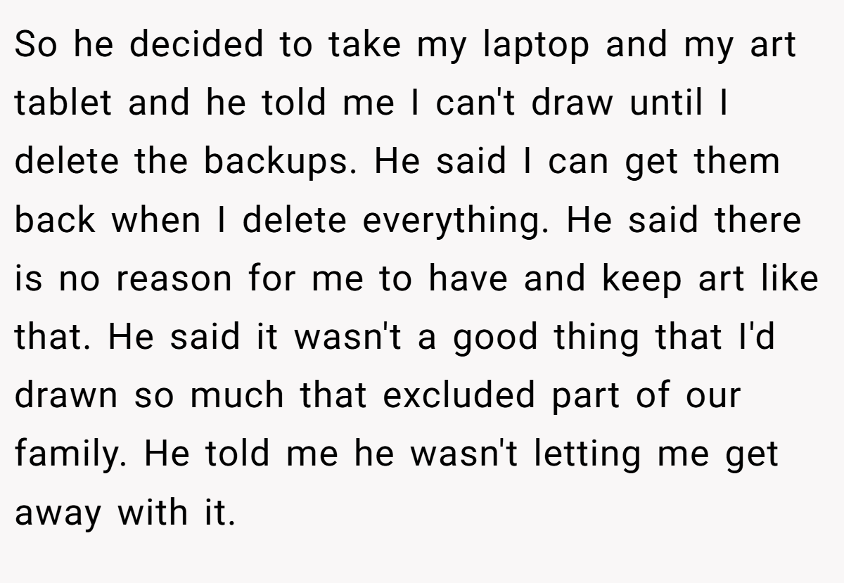 So he decided to take my laptop and my art tablet and he told me I can't draw until I delete the backups. He said I can get them back when I delete everything. He said there is no reason for me to have and keep art like that. He said it wasn't a good thing that I'd drawn so much that excluded part of our family. He told me he wasn't letting me get away with it.