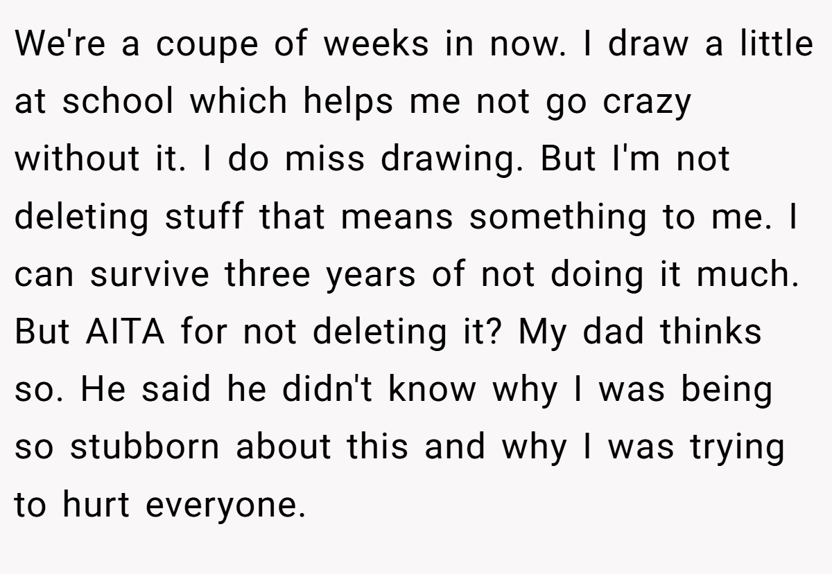 We're a coupe of weeks in now. I draw a little at school which helps me not go crazy without it. I do miss drawing. But I'm not deleting stuff that means something to me. I can survive three years of not doing it much. But AITA for not deleting it? My dad thinks so. He said he didn't know why I was being so stubborn about this and why I was trying to hurt everyone.