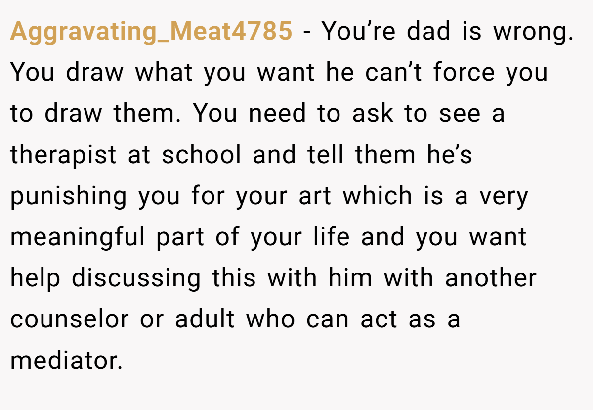 Aggravating_Meat4785 − You’re dad is wrong. You draw what you want he can’t force you to draw them. You need to ask to see a therapist at school and tell them he’s punishing you for your art which is a very meaningful part of your life and you want help discussing this with him with another counselor or adult who can act as a mediator.