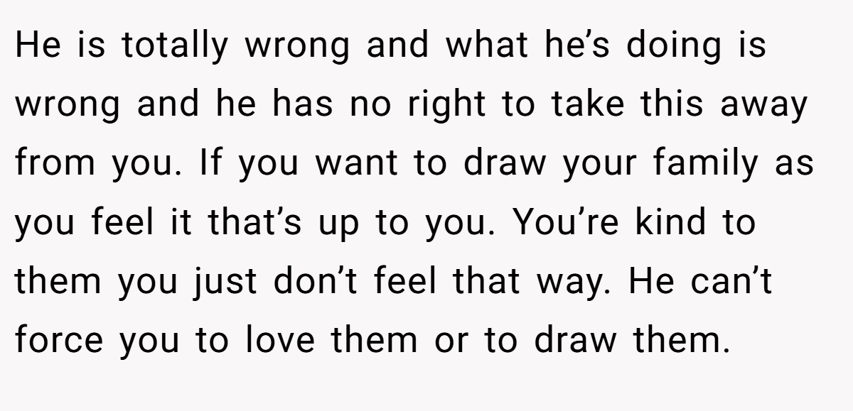 He is totally wrong and what he’s doing is wrong and he has no right to take this away from you. If you want to draw your family as you feel it that’s up to you. You’re kind to them you just don’t feel that way. He can’t force you to love them or to draw them.