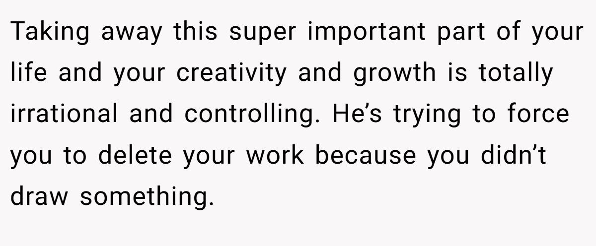 Taking away this super important part of your life and your creativity and growth is totally irrational and controlling. He’s trying to force you to delete your work because you didn’t draw something.