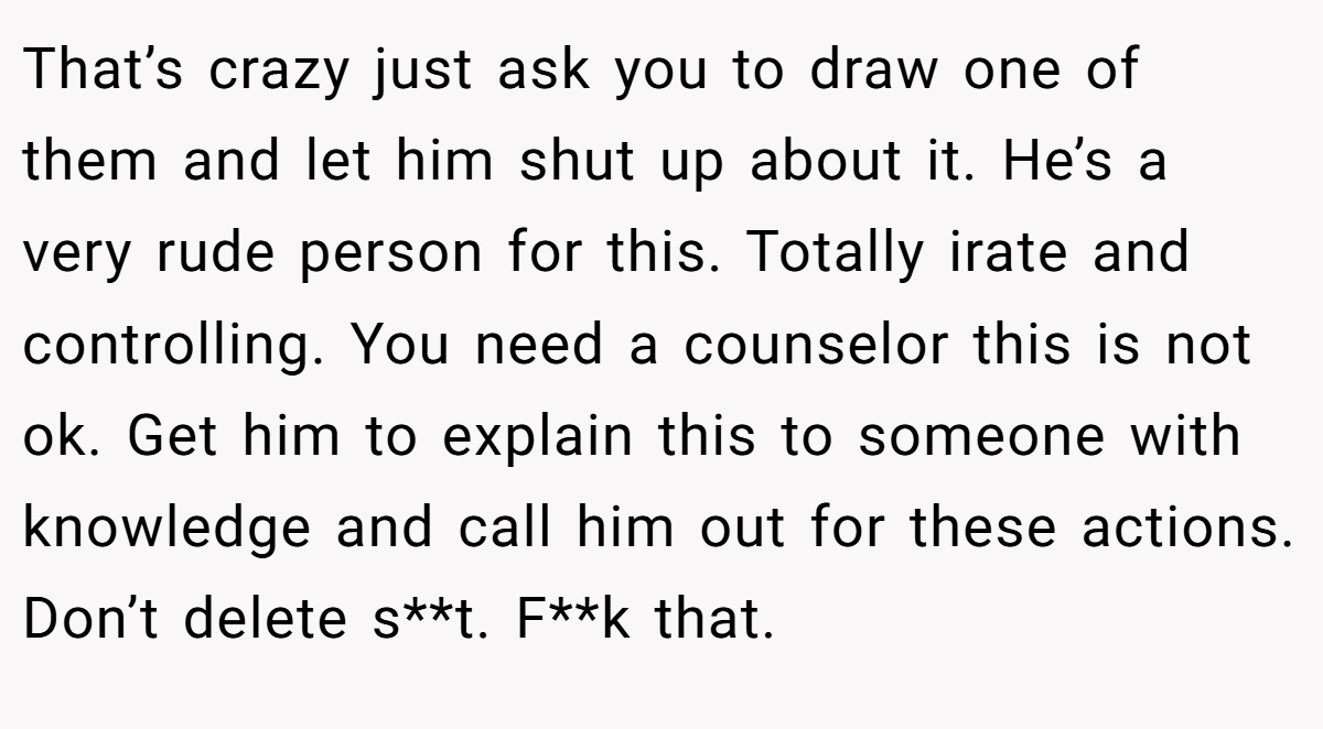 That’s crazy just ask you to draw one of them and let him shut up about it. He’s a very rude person for this. Totally irate and controlling. You need a counselor this is not ok. Get him to explain this to someone with knowledge and call him out for these actions. Don’t delete s**t. F**k that.