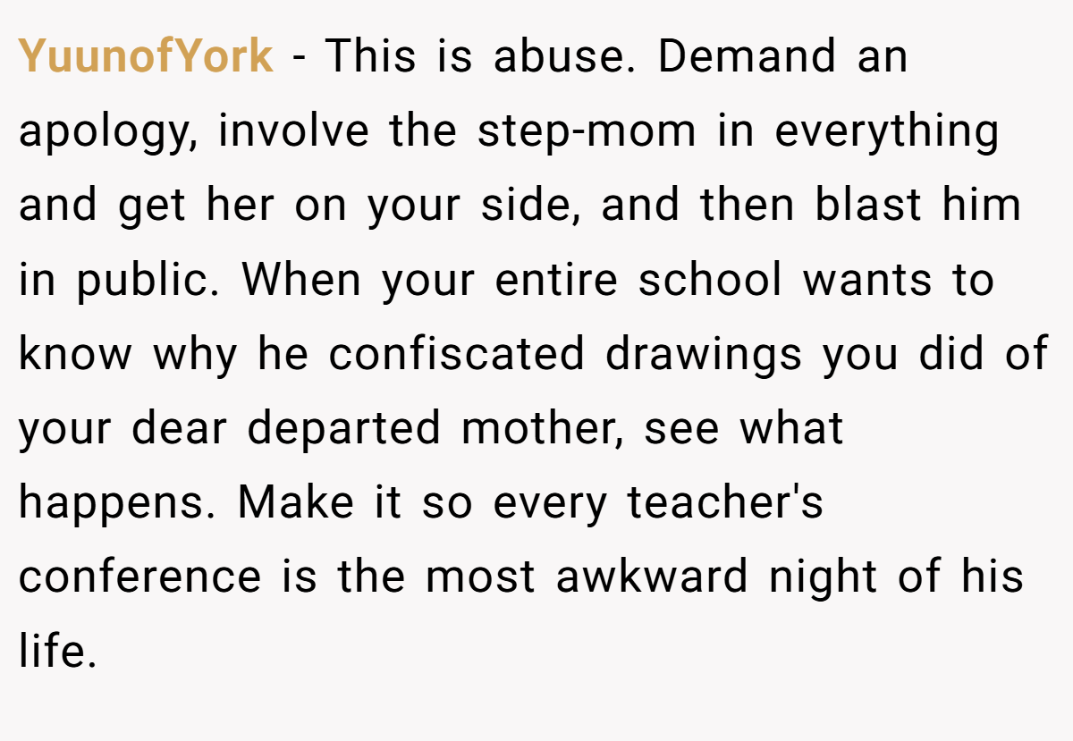 YuunofYork − This is abuse. Demand an apology, involve the step-mom in everything and get her on your side, and then blast him in public. When your entire school wants to know why he confiscated drawings you did of your dear departed mother, see what happens. Make it so every teacher's conference is the most awkward night of his life.