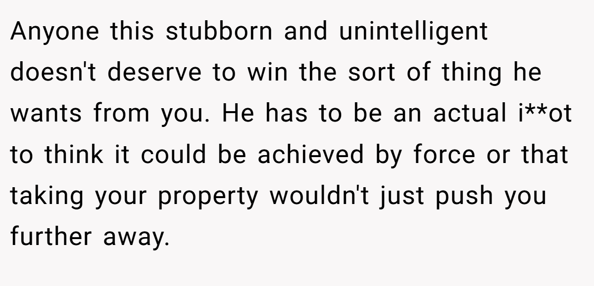 Anyone this stubborn and unintelligent doesn't deserve to win the sort of thing he wants from you. He has to be an actual i**ot to think it could be achieved by force or that taking your property wouldn't just push you further away.