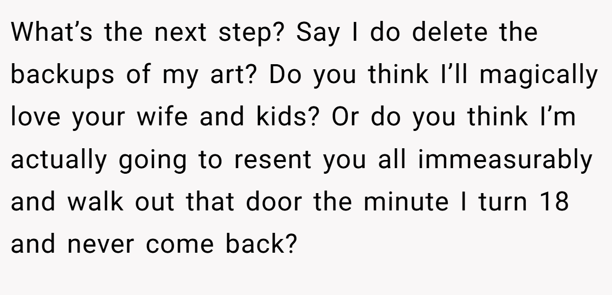 What’s the next step? Say I do delete the backups of my art? Do you think I’ll magically love your wife and kids? Or do you think I’m actually going to resent you all immeasurably and walk out that door the minute I turn 18 and never come back?