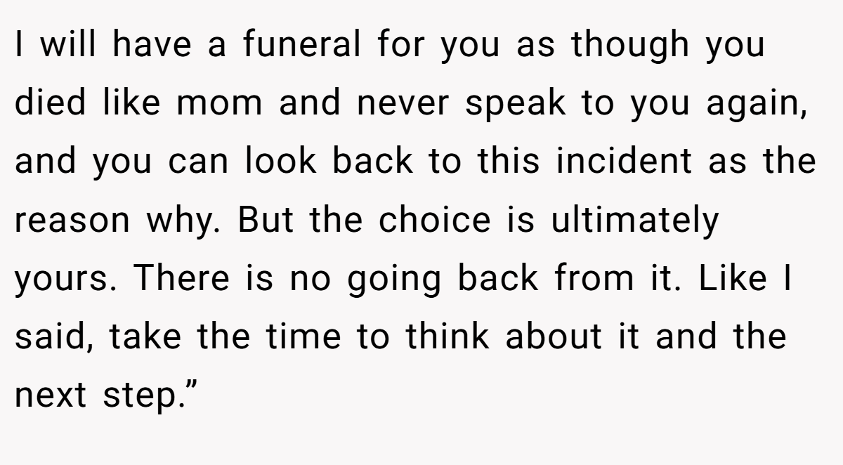 I will have a funeral for you as though you died like mom and never speak to you again, and you can look back to this incident as the reason why. But the choice is ultimately yours. There is no going back from it. Like I said, take the time to think about it and the next step.”