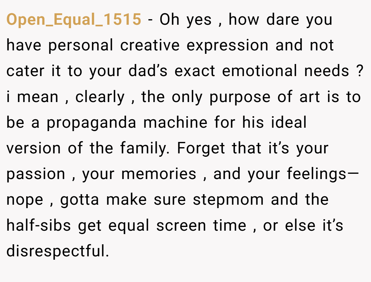 Open_Equal_1515 − Oh yes , how dare you have personal creative expression and not cater it to your dad’s exact emotional needs ? i mean , clearly , the only purpose of art is to be a propaganda machine for his ideal version of the family. Forget that it’s your passion , your memories , and your feelings—nope , gotta make sure stepmom and the half-sibs get equal screen time , or else it’s disrespectful.
