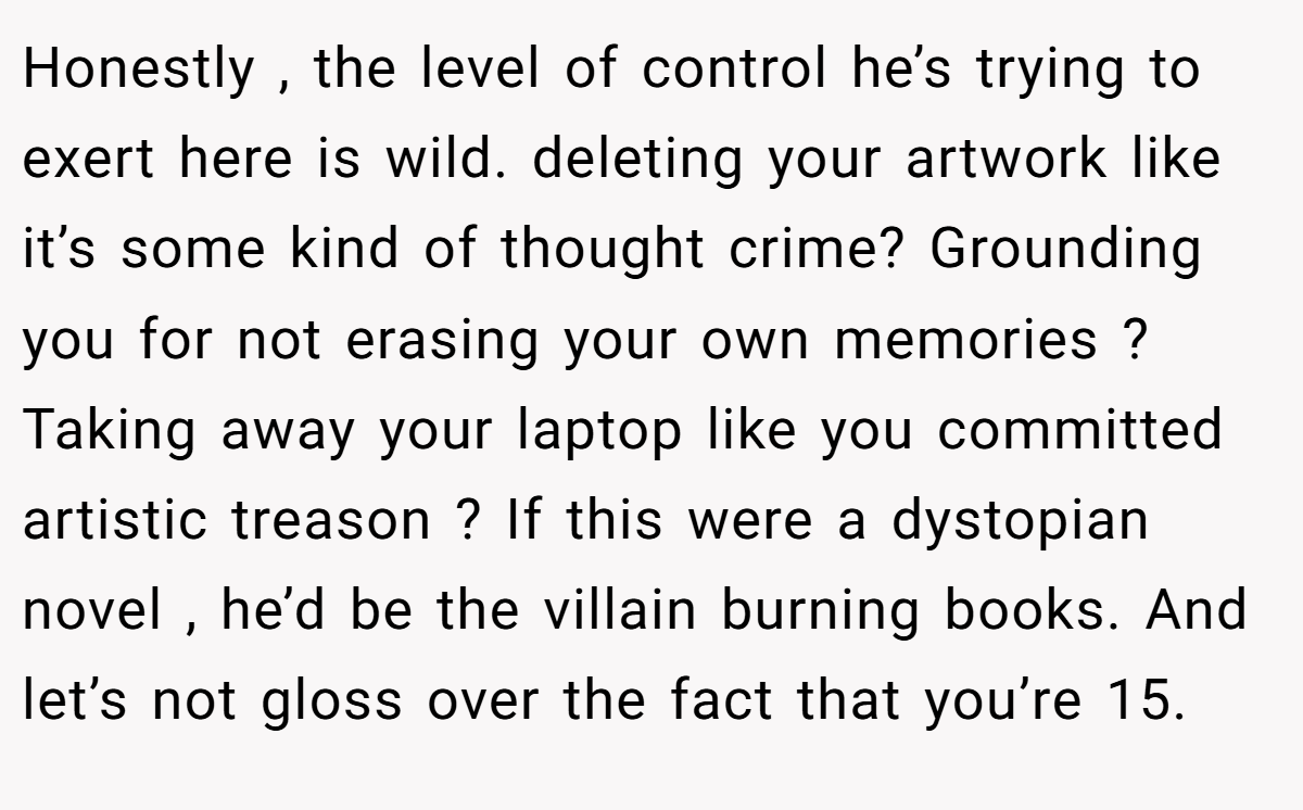 Honestly , the level of control he’s trying to exert here is wild. deleting your artwork like it’s some kind of thought crime? Grounding you for not erasing your own memories ? Taking away your laptop like you committed artistic treason ? If this were a dystopian novel , he’d be the villain burning books. And let’s not gloss over the fact that you’re 15.
