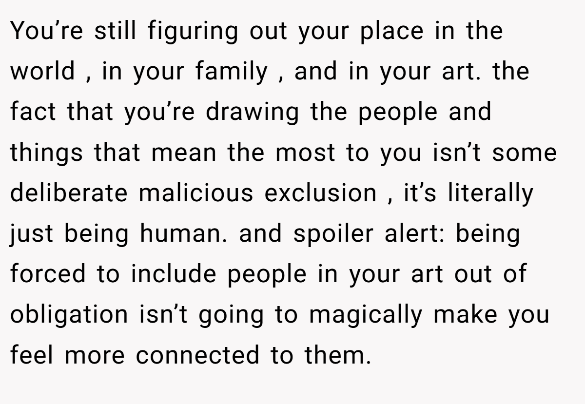 You’re still figuring out your place in the world , in your family , and in your art. the fact that you’re drawing the people and things that mean the most to you isn’t some deliberate malicious exclusion , it’s literally just being human. and spoiler alert: being forced to include people in your art out of obligation isn’t going to magically make you feel more connected to them.