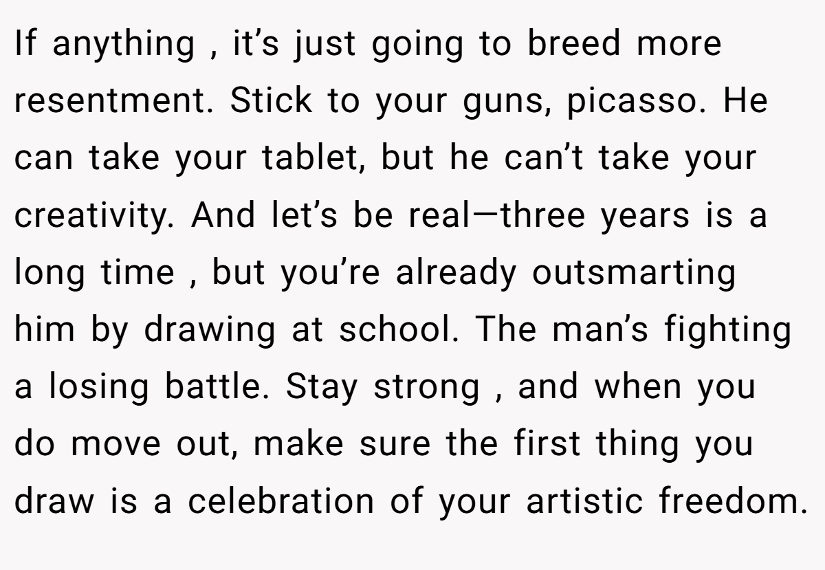 If anything , it’s just going to breed more resentment. Stick to your guns, picasso. He can take your tablet, but he can’t take your creativity. And let’s be real—three years is a long time , but you’re already outsmarting him by drawing at school. The man’s fighting a losing battle. Stay strong , and when you do move out, make sure the first thing you draw is a celebration of your artistic freedom.