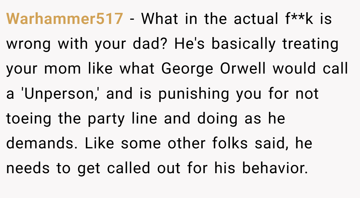 Warhammer517 − What in the actual f**k is wrong with your dad? He's basically treating your mom like what George Orwell would call a 'Unperson,' and is punishing you for not toeing the party line and doing as he demands. Like some other folks said, he needs to get called out for his behavior.