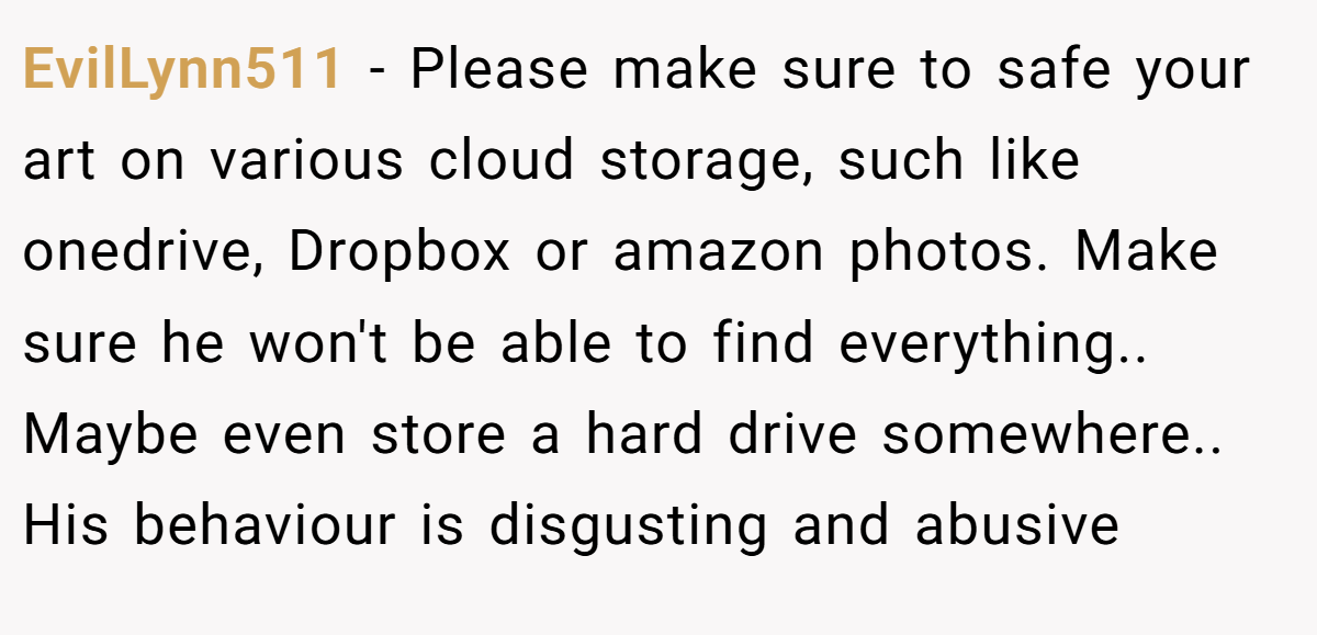 EvilLynn511 − Please make sure to safe your art on various cloud storage, such like onedrive, Dropbox or amazon photos. Make sure he won't be able to find everything.. Maybe even store a hard drive somewhere.. His behaviour is disgusting and abusive