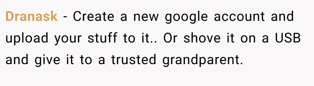 Dranask − Create a new google account and upload your stuff to it.. Or shove it on a USB and give it to a trusted grandparent.