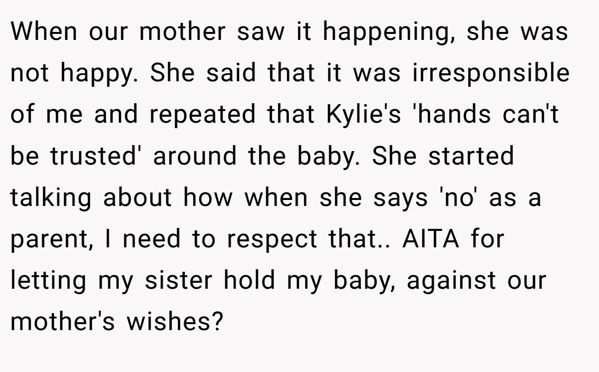 When our mother saw it happening, she was not happy. She said that it was irresponsible of me and repeated that Kylie's 'hands can't be trusted' around the baby. She started talking about how when she says 'no' as a parent, I need to respect that.. AITA for letting my sister hold my baby, against our mother's wishes?