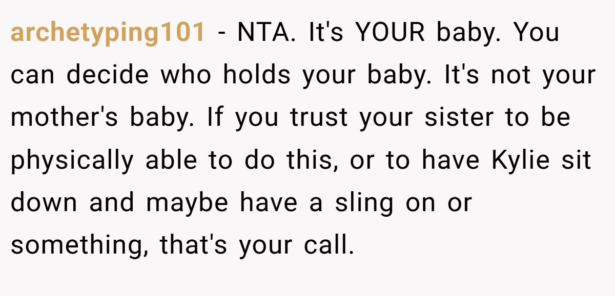 archetyping101 − NTA. It's YOUR baby. You can decide who holds your baby. It's not your mother's baby. If you trust your sister to be physically able to do this, or to have Kylie sit down and maybe have a sling on or something, that's your call.