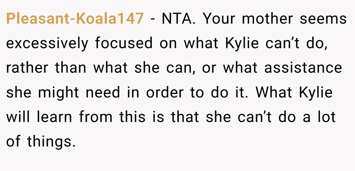 Pleasant-Koala147 − NTA. Your mother seems excessively focused on what Kylie can’t do, rather than what she can, or what assistance she might need in order to do it. What Kylie will learn from this is that she can’t do a lot of things.