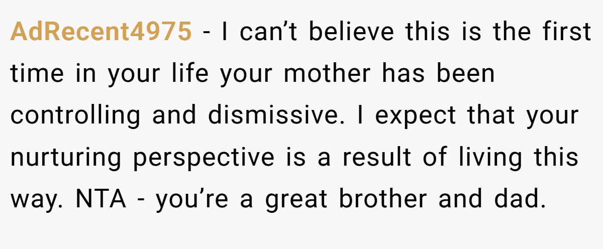 AdRecent4975 − I can’t believe this is the first time in your life your mother has been controlling and dismissive. I expect that your nurturing perspective is a result of living this way. NTA - you’re a great brother and dad.