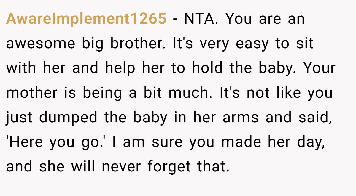 AwareImplement1265 − NTA. You are an awesome big brother. It's very easy to sit with her and help her to hold the baby. Your mother is being a bit much. It's not like you just dumped the baby in her arms and said, 'Here you go.' I am sure you made her day, and she will never forget that.