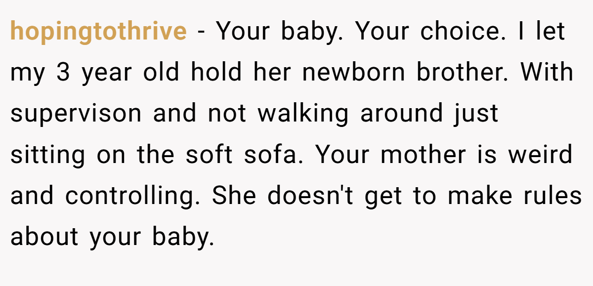 hopingtothrive − Your baby. Your choice. I let my 3 year old hold her newborn brother. With supervison and not walking around just sitting on the soft sofa. Your mother is weird and controlling. She doesn't get to make rules about your baby.
