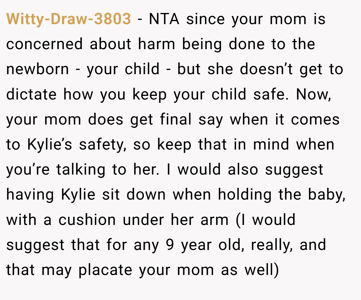 Witty-Draw-3803 − NTA since your mom is concerned about harm being done to the newborn - your child - but she doesn’t get to dictate how you keep your child safe. Now, your mom does get final say when it comes to Kylie’s safety, so keep that in mind when you’re talking to her. I would also suggest having Kylie sit down when holding the baby, with a cushion under her arm (I would suggest that for any 9 year old, really, and that may placate your mom as well)