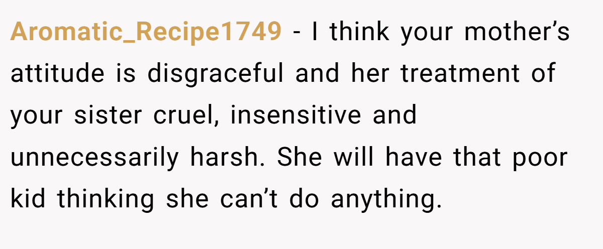 Aromatic_Recipe1749 − I think your mother’s attitude is disgraceful and her treatment of your sister cruel, insensitive and unnecessarily harsh. She will have that poor kid thinking she can’t do anything. 