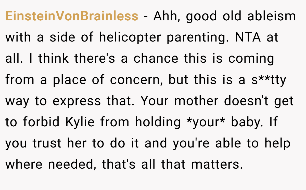EinsteinVonBrainless − Ahh, good old ableism with a side of helicopter parenting. NTA at all. I think there's a chance this is coming from a place of concern, but this is a s**tty way to express that. Your mother doesn't get to forbid Kylie from holding *your* baby. If you trust her to do it and you're able to help where needed, that's all that matters.